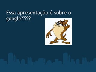 Essa apresentação é sobre o google????? 