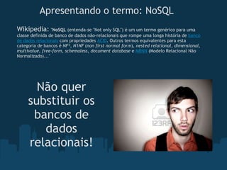 Apresentando o termo: NoSQL Wikipedia:   " NoSQL  (entenda-se "Not only SQL") é um um termo genérico para uma classe definida de banco de dados não-relacionais que rompe uma longa história de  banco de dados relacionais  com propriedades  ACID . Outros termos equivalentes para esta categoria de bancos é  NF² ,  N1NF  ( non first normal form ),  nested relational ,  dimensional ,  multivalue ,  free-form ,  schemaless ,  document database  e  MRNN  (Modelo Relacional Não Normalizado)..." Não quer substituir os bancos de dados relacionais! 