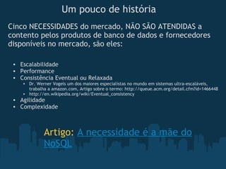 Um pouco de história Escalabilidade Performance Consistência Eventual ou Relaxada Dr. Werner Vogels um dos maiores especialistas no mundo em sistemas ultra-escaláveis, trabalha a amazon.com, Artigo sobre o termo: http://queue.acm.org/detail.cfm?id=1466448 http://en.wikipedia.org/wiki/Eventual_consistency Agilidade Complexidade Cinco NECESSIDADES do mercado, NÃO SÃO ATENDIDAS a contento pelos produtos de banco de dados e fornecedores disponíveis no mercado, são eles: Artigo:  A necessidade é a mãe do NoSQL 