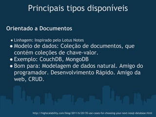 Principais tipos disponíveis

Orientado a Documentos
 ● Linhagem: Inspirado pelo Lotus Notes
 ● Modelo de dados: Coleção de documentos, que
   contém coleções de chave-valor.
 ● Exemplo: CouchDB, MongoDB 
 ● Bom para: Modelagem de dados natural. Amigo do
   programador. Desenvolvimento Rápido. Amigo da
   web, CRUD.




            http://highscalability.com/blog/2011/6/20/35-use-cases-for-choosing-your-next-nosql-database.html
 