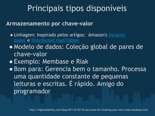 Principais tipos disponíveis
Armazenamento por chave-valor
 ● Linhagem: Inspirado pelos artigos:  Amazon's Dynamo
   paper e Distributed HashTables
● Modelo de dados: Coleção global de pares de
  chave-valor
● Exemplo: Membase e Riak 
● Bom para: Gerencia bem o tamanho. Processa
  uma quantidade constante de pequenas
  leituras e escritas. É rápido. Amigo do
  programador

         http://highscalability.com/blog/2011/6/20/35-use-cases-for-choosing-your-next-nosql-database.html
 