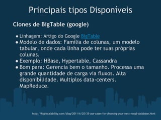 Principais tipos Disponíveis
 Clones   de BigTable (google)
 ● Linhagem: Artigo do Google BigTable
 ● Modelo de dados: Família de colunas, um modelo
   tabular, onde cada linha pode ter suas próprias
   colunas.
 ● Exemplo: HBase, Hypertable, Cassandra 
 ● Bom para: Gerencia bem o tamanho. Processa uma
   grande quantidade de carga via fluxos. Alta
   disponibilidade. Multiplos data-centers.
   MapReduce.



          http://highscalability.com/blog/2011/6/20/35-use-cases-for-choosing-your-next-nosql-database.html
 