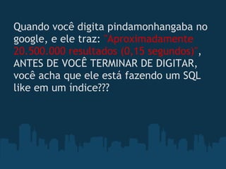 Quando você digita pindamonhangaba no
google, e ele traz: "Aproximadamente
20.500.000 resultados (0,15 segundos)",
ANTES DE VOCÊ TERMINAR DE DIGITAR,
você acha que ele está fazendo um SQL
like em um índice??? 
 