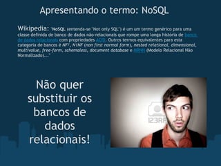 Apresentando o termo: NoSQL
Wikipedia: "NoSQL (entenda-se "Not only SQL") é um um termo genérico para uma
classe definida de banco de dados não-relacionais que rompe uma longa história de banco
de dados relacionais com propriedades ACID. Outros termos equivalentes para esta
categoria de bancos é NF², N1NF (non first normal form), nested relational, dimensional,
multivalue, free-form, schemaless, document database e MRNN (Modelo Relacional Não
Normalizado)..."




      Não quer
    substituir os
     bancos de
       dados
    relacionais!
 