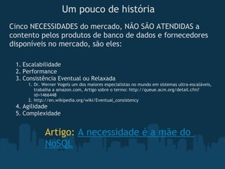 Um pouco de história
Cinco NECESSIDADES do mercado, NÃO SÃO ATENDIDAS a
contento pelos produtos de banco de dados e fornecedores
disponíveis no mercado, são eles:

 1. Escalabilidade
 2. Performance
 3. Consistência Eventual ou Relaxada
     1. Dr. Werner Vogels um dos maiores especialistas no mundo em sistemas ultra-escaláveis,
        trabalha a amazon.com, Artigo sobre o termo: http://queue.acm.org/detail.cfm?
        id=1466448
     2. http://en.wikipedia.org/wiki/Eventual_consistency
 4. Agilidade
 5. Complexidade


            Artigo: A necessidade é a mãe do
            NoSQL
 