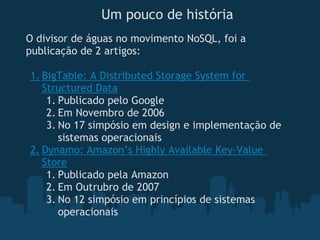 Um pouco de história
O divisor de águas no movimento NoSQL, foi a
publicação de 2 artigos:

1. BigTable: A Distributed Storage System for
   Structured Data
    1. Publicado pelo Google
    2. Em Novembro de 2006
    3. No 17 simpósio em design e implementação de
       sistemas operacionais
2. Dynamo: Amazon’s Highly Available Key-Value
   Store
    1. Publicado pela Amazon
    2. Em Outrubro de 2007
    3. No 12 simpósio em princípios de sistemas
       operacionais 
 