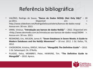 Referência bibliográfica
•

•

•

•
•

VALÉRIO, Rodrigo de Souza. “Banco de Dados NOSQL (Not Only SQL)” – 20
jul.2011.
Disponível
em:
<
http://www.slideshare.net/RodrigoDeSouzaValerio/bancos-de-dados-nosql
>.
Acesso em: 30 nov. 2013.
IANNI, Vinícius. “Introdução aos bancos de dados NoSQL” – 2012. Disponível em:
<http://www.devmedia.com.br/introducao-aos-bancos-de-dados-nosql/26044 >.
Acesso em: 30 nov. 2013.
REDMOND, Eric, WILSON, James R. “Seven Databases in Seven Weeks: A Guide to
Modern Databases and the NoSQL Movement” – 18 mai. 2012. 1 Ed. Dallas, TX,
2012.
CHODOROW, Kristina, DIROLF, Michael. “MongoDB; The Definitive Guide” – 2010.
1 Ed. Sebastopol, CA. O’Reilly.
PLUGGE, Eelco, MEMBREY, Peter, HAWKINS, Tim. “The Definitive Guide to
MongoDB” – 2010. Apress.

 