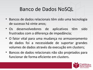 Banco de Dados NoSQL
• Bancos de dados relacionais têm sido uma tecnologia
de sucesso há vinte anos;
• Os desenvolvedores de aplicativos têm sido
frustrados com a diferença de impedância;
• O fator vital para uma mudança no armazenamento
de dados foi a necessidade de suportar grandes
volumes de dados através da execução em clusters;
• Bancos de dados relacionais não são projetados para
funcionar de forma eficiente em clusters.

 