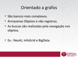 Orientado a grafos
• São bancos mais complexos.
• Armazenas Objetos e não registros.
• As buscas são realizadas pela navegação nos
objetos.
• Ex.: Neo4J, InfoGrid e BigData.

 