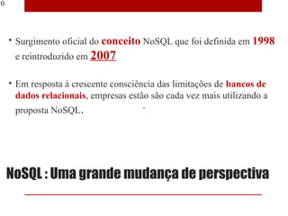 10




     • Surgimento oficial do conceito NoSQL que foi definida em 1998
      e reintroduzido em 2007

     • Em resposta à crescente consciência das limitações de bancos de
       dados relacionais, empresas estão são cada vez mais utilizando a
      proposta NoSQL.




     NoSQL : Uma grande mudança de perspectiva
 