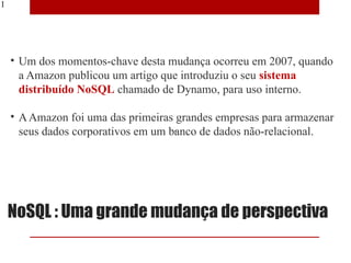 11




     • Um dos momentos-chave desta mudança ocorreu em 2007, quando
       a Amazon publicou um artigo que introduziu o seu sistema
       distribuído NoSQL chamado de Dynamo, para uso interno.

     • A Amazon foi uma das primeiras grandes empresas para armazenar
       seus dados corporativos em um banco de dados não-relacional.




     NoSQL : Uma grande mudança de perspectiva
 