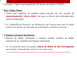 12
     • Existem 3 tipos mais populares de banco de dados NoSQL:

     • Key-Value Store:
      • Como está explícito no próprio nome, consiste em um sistema de
        armazenamento <chave,valor> em que as chaves são indexadas para
        futura recuperação.

      • Ex. SimpleDB da Amazon é um WebService que fornece uma base de dados
        central com funções de indexação de informação e consulta em nuvem.


     • Column-oriented databases:
      • Bancos de dados orientados à colunas contêm colunas de dados
        extensíveis ao contrário dos bancos relacionais

      • Ex. O Facebook criou o Cassandra, banco de dados de alto desempenho
        para atender a demanda dos usuários d sua rede social.
 