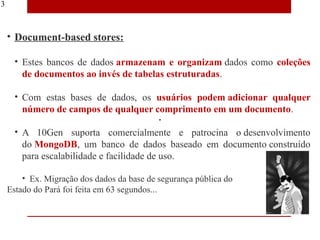 13



     • Document-based stores:

       • Estes bancos de dados armazenam e organizam dados como coleções
         de documentos ao invés de tabelas estruturadas.

       • Com estas bases de dados, os usuários podem adicionar qualquer
         número de campos de qualquer comprimento em um documento.

       • A 10Gen suporta comercialmente e patrocina o desenvolvimento
         do MongoDB, um banco de dados baseado em documento construído
         para escalabilidade e facilidade de uso.

         • Ex. Migração dos dados da base de segurança pública do
     Estado do Pará foi feita em 63 segundos...
 
