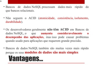16

     • Bancos de dados NoSQL processam dados mais rápido do
       que bancos relacionais.

     • Não seguem o ACID (atomicidade, consistência, isolamento,
       durabilidade).

     • Os desenvolvedores geralmente não têm ACID em Bancos de
       dados NoSQL, o     que     aumenta      consideravelmente  o
       desempenho das aplicações, mas isso pode causar problemas
       quando usado para aplicações que requerem grande precisão.

     • Bancos de dados NoSQL também são muitas vezes mais rápido
       porque os seus modelos de dados são mais simples

        Vantagens...
 