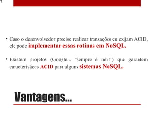 17




     • Caso o desenvolvedor precise realizar transações eu exijam ACID,
       ele pode implementar essas rotinas em NoSQL.

     • Existem projetos (Google... ‘sempre é né?!’) que garantem
       características ACID para alguns sistemas NoSQL.




         Vantagens...
 