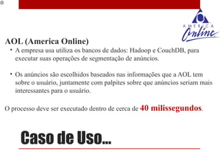20




     AOL (America Online)
      • A empresa usa utiliza os bancos de dados: Hadoop e CouchDB, para
        executar suas operações de segmentação de anúncios.

      • Os anúncios são escolhidos baseados nas informações que a AOL tem
        sobre o usuário, juntamente com palpites sobre que anúncios seriam mais
        interessantes para o usuário.

     O processo deve ser executado dentro de cerca de 40   milissegundos.


          Caso de Uso...
 