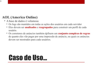 21




     AOL (America Online)
      • A base de dados é volumosa
       • Os logs são mantidos em todas as ações dos usuários em cada servidor
       • Eles devem ser analisados e reagrupados para construir um perfil de cada
                                    ​
         usuário.
       • Os corretores de anúncios também definem um conjunto complexo de regras
         de quanto eles vão pagar por uma impressão de anúncio, ou quais os anúncios
         devem ser mostrados para cada usuários.




         Caso de Uso...
 