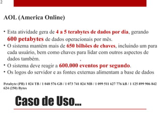 22


     AOL (America Online)

     • Esta atividade gera de 4 a 5 terabytes de dados por dia, gerando
       600 petabytes de dados operacionais por mês.
     • O sistema mantém mais de 650 bilhões de chaves, incluindo um para
       cada usuário, bem como chaves para lidar com outros aspectos de
       dados também.
     • O sistema deve reagir a 600.000 eventos por segundo.
     • Os logos do servidor e as fontes externas alimentam a base de dados

     Petabyte (PB) 1 024 TB / 1 048 576 GB / 1 073 741 824 MB / 1 099 511 627 776 kB / 1 125 899 906 842
     624 (250) Bytes



            Caso de Uso...
 