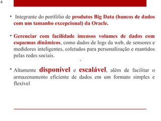 24


     • Integrante do portfólio de produtos Big Data (bancos de dados
       com um tamanho excepcional) da Oracle.

     • Gerenciar com facilidade imensos volumes de dados com
       esquemas dinâmicos, como dados de logs da web, de sensores e
       medidores inteligentes, coletados para personalização e mantidos
       pelas redes sociais.

     • Altamente disponível e escalável, além de facilitar o
       armazenamento eficiente de dados em um formato simples e
       flexível
 