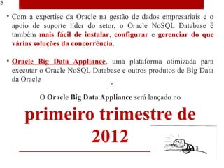 25

     • Com a expertise da Oracle na gestão de dados empresariais e o
       apoio de suporte líder do setor, o Oracle NoSQL Database é
       também mais fácil de instalar, configurar e gerenciar do que
       várias soluções da concorrência.

     • Oracle Big Data Appliance, uma plataforma otimizada para
       executar o Oracle NoSQL Database e outros produtos de Big Data
       da Oracle

               O Oracle Big Data Appliance será lançado no

          primeiro trimestre de
                  2012
 