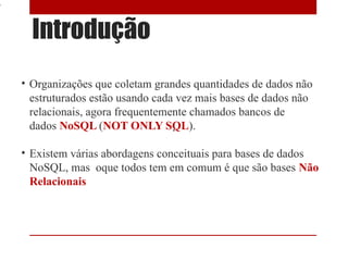 4


      Introdução
    • Organizações que coletam grandes quantidades de dados não
      estruturados estão usando cada vez mais bases de dados não
      relacionais, agora frequentemente chamados bancos de
      dados NoSQL (NOT ONLY SQL).

    • Existem várias abordagens conceituais para bases de dados
      NoSQL, mas oque todos tem em comum é que são bases Não
      Relacionais
 