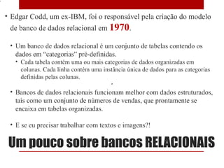 7

    • Edgar Codd, um ex-IBM, foi o responsável pela criação do modelo
     de banco de dados relacional em 1970.

     • Um banco de dados relacional é um conjunto de tabelas contendo os
       dados em “categorias” pré-definidas.
       • Cada tabela contém uma ou mais categorias de dados organizadas em
         colunas. Cada linha contém uma instância única de dados para as categorias
         definidas pelas colunas.

     • Bancos de dados relacionais funcionam melhor com dados estruturados,
       tais como um conjunto de números de vendas, que prontamente se
       encaixa em tabelas organizadas.

     • E se eu precisar trabalhar com textos e imagens?!

     Um pouco sobre bancos RELACIONAIS
 
