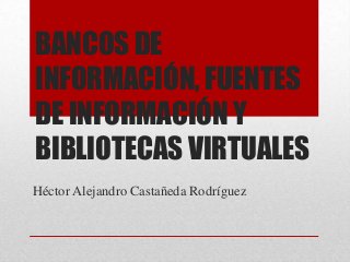 BANCOS DE
INFORMACIÓN, FUENTES
DE INFORMACIÓN Y
BIBLIOTECAS VIRTUALES
Héctor Alejandro Castañeda Rodríguez
 