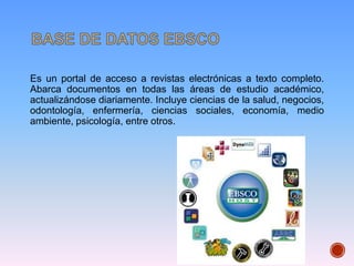Es un portal de acceso a revistas electrónicas a texto completo.
Abarca documentos en todas las áreas de estudio académico,
actualizándose diariamente. Incluye ciencias de la salud, negocios,
odontología, enfermería, ciencias sociales, economía, medio
ambiente, psicología, entre otros.
 