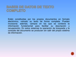 Están constituidas por los propios documentos en formato
electrónico, volcado su texto de forma completa. Pueden
incorporar, además, campos en los que se contiene la
información fundamental para facilitar su descripción y
recuperación. En estos sistemas la operación de búsqueda y la
consulta del documento se producen sin salir del propio sistema
de información.
 