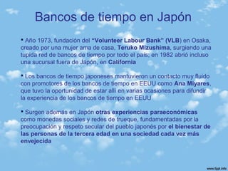 Bancos de tiempo en Japón
 Año 1973, fundación del “Volunteer Labour Bank” (VLB) en Osaka,
creado por una mujer ama de casa, Teruko Mizushima, surgiendo una
tupida red de bancos de tiempo por todo el país; en 1982 abrió incluso
una sucursal fuera de Jápón, en California
 Los bancos de tiempo japoneses mantuvieron un contacto muy fluido
con promotores de los bancos de tiempo en EEUU como Ana Miyares,
que tuvo la oportunidad de estar allí en varias ocasiones para difundir
la experiencia de los bancos de tiempo en EEUU
 Surgen además en Japón otras experiencias paraeconómicas
como monedas sociales y redes de trueque, fundamentadas por la
preocupación y respeto secular del pueblo japonés por el bienestar de
las personas de la tercera edad en una sociedad cada vez más
envejecida
 