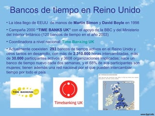 Bancos de tiempo en Reino Unido
• La idea llego de EEUU de manos de Martin Simon y David Boyle en 1998
• Campaña 2000 “TIME BANKS UK” con el apoyo de la BBC y del Ministerio
del Interior británico (120 bancos de tiempo en el año 2003)
• Coordinadora a nivel nacional: Time Banking UK
• Actualmente coexisten 293 bancos de tiempo activos en el Reino Unido y
otros tantos en desarrollo, con más de 2.310.000 horas intercambiadas, más
de 30.000 participantes activos y 3608 organizaciones implicadas; nace un
banco de tiempo nuevo cada dos semanas, y el 68% de sus participantes son
mujeres; tienen además una red nacional por el que pueden intercambiar
tiempo por todo el país
 