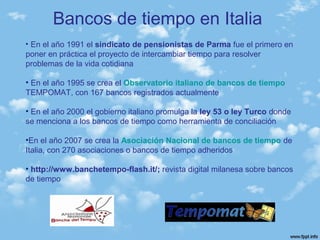 Bancos de tiempo en Italia
• En el año 1991 el sindicato de pensionistas de Parma fue el primero en
poner en práctica el proyecto de intercambiar tiempo para resolver
problemas de la vida cotidiana
• En el año 1995 se crea el Observatorio italiano de bancos de tiempo
TEMPOMAT, con 167 bancos registrados actualmente
• En el año 2000 el gobierno italiano promulga la ley 53 o ley Turco donde
se menciona a los bancos de tiempo como herramienta de conciliación
•En el año 2007 se crea la Asociación Nacional de bancos de tiempo de
Italia, con 270 asociaciones o bancos de tiempo adheridos
• http://www.banchetempo-flash.it/; revista digital milanesa sobre bancos
de tiempo
 