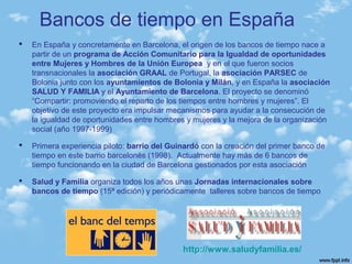  En España y concretamente en Barcelona, el origen de los bancos de tiempo nace a
partir de un programa de Acción Comunitario para la Igualdad de oportunidades
entre Mujeres y Hombres de la Unión Europea y en el que fueron socios
transnacionales la asociación GRAAL de Portugal, la asociación PARSEC de
Bolonia junto con los ayuntamientos de Bolonia y Milán, y en España la asociación
SALUD Y FAMILIA y el Ayuntamiento de Barcelona. El proyecto se denominó
“Compartir: promoviendo el reparto de los tiempos entre hombres y mujeres”. El
objetivo de este proyecto era impulsar mecanismos para ayudar a la consecución de
la igualdad de oportunidades entre hombres y mujeres y la mejora de la organización
social (año 1997-1999)
 Primera experiencia piloto: barrio del Guinardó con la creación del primer banco de
tiempo en este barrio barcelonés (1998). Actualmente hay más de 6 bancos de
tiempo funcionando en la ciudad de Barcelona gestionados por esta asociación
 Salud y Familia organiza todos los años unas Jornadas internacionales sobre
bancos de tiempo (15ª edición) y periódicamente talleres sobre bancos de tiempo
Bancos de tiempo en España
http://www.saludyfamilia.es/
 