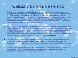 Galicia y bancos de tiempo
 Galicia es la única comunidad Autónoma que hasta la fecha ha creado una norma
legal para el desarrollo en el ámbito municipal y rural de los bancos de tiempo con
la Ley 2/2007 de 28 de Marzo, de Trabajo e Igualdad de las mujeres en Galicia,
aprobada por el Parlamento Gallego el 13 de marzo de 2007, concretamente en su título
VI sobre la “Promoción autonómica de medidas municipales de conciliación” y en su
capítulo I dedicado explícitamente a “Los Bancos municipales de tiempo”. Dicha ley fue
desarrollada en el decreto 182/2008 de 31 de Julio
 Esta Ley 2/2007 del trabajo en igualdad de las mujeres de Galicia incorpora el concepto
de los “bancos del tiempo” al ámbito público y político e integra en la agenda política de
la Comunidad Autónoma y de los ayuntamientos de Galicia la necesidad de conciliar la
vida familiar con la laboral, configurando a los bancos de tiempo como sistemas de
intercambio de trabajos comunitarios relacionados con la conciliación de la vida personal,
familiar y laboral, gestionados en este caso por los ayuntamientos
 Un dato: el trabajo doméstico y no remunerado de las mujeres gallegas tiene un valor
que supera los once mil millones de euros al año, según el Instituto Galego de
Estatística. El 74% de las tareas del hogar lo realizan las mujeres y el 26 % los hombres
 Con el objetivo de preparar dicha ley, la Consellería de Trabajo de la Xunta organizó el 3
de marzo de 2007 una jornadas internacionales sobre bancos de tiempo, con
participantes de España, Portugal, Italia y Francia
 