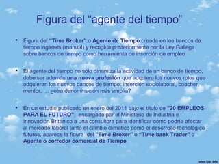 Figura del “agente del tiempo”
 Figura del “Time Broker” o Agente de Tiempo creada en los bancos de
tiempo ingleses (manual) y recogida posteriormente por la Ley Gallega
sobre bancos de tiempo como herramienta de inserción de empleo
 El agente del tiempo no sólo dinamiza la actividad de un banco de tiempo,
debe ser además una nueva profesión que adquiera los nuevos roles que
adquieran los nuevos bancos de tiempo: inserción sociolaboral, coacher,
mentor, … ¿otra denominación más amplia?
 En un estudio publicado en enero del 2011 bajo el título de "20 EMPLEOS
PARA EL FUTURO", encargado por el Ministerio de Industria e
Innovación Británico a una consultora para identificar cómo podría afectar
al mercado laboral tanto el cambio climático como el desarrollo tecnológico
futuros, aparece la figura del "Time Broker” o “Time bank Trader" o
Agente o corredor comercial de Tiempo
 
