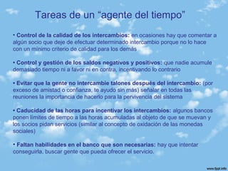 • Control de la calidad de los intercambios: en ocasiones hay que comentar a
algún socio que deje de efectuar determinado intercambio porque no lo hace
con un mínimo criterio de calidad para los demás
• Control y gestión de los saldos negativos y positivos: que nadie acumule
demasiado tiempo ni a favor ni en contra, incentivando lo contrario
• Evitar que la gente no intercambie talones después del intercambio: (por
exceso de amistad o confianza, te ayudo sin más) señalar en todas las
reuniones la importancia de hacerlo para la pervivencia del sistema
• Caducidad de las horas para incentivar los intercambios: algunos bancos
ponen límites de tiempo a las horas acumuladas al objeto de que se muevan y
los socios pidan servicios (similar al concepto de oxidación de las monedas
sociales)
• Faltan habilidades en el banco que son necesarias: hay que intentar
conseguirla, buscar gente que pueda ofrecer el servicio.
Tareas de un “agente del tiempo”
 