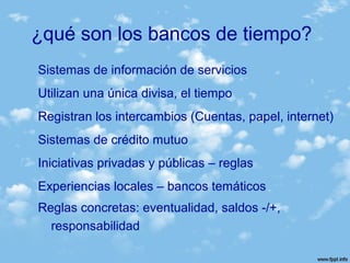 ¿qué son los bancos de tiempo?
Sistemas de información de servicios
Utilizan una única divisa, el tiempo
Registran los intercambios (Cuentas, papel, internet)
Sistemas de crédito mutuo
Iniciativas privadas y públicas – reglas
Experiencias locales – bancos temáticos
Reglas concretas: eventualidad, saldos -/+,
responsabilidad
 