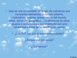 • Qué es una comunidad: un grupo de individuos que
comparten elementos en común (idioma,
costumbres, valores, tareas, visión del mundo,
edad, ubicación geográfica…) a diferencia de otros
grupos o comunidades, generalmente con una
necesidad o meta de un objetivo en común
• ¿Los BdT son por sí solos comunidades?
• ¿Somos una red social?
• ¿Qué somos?
 
