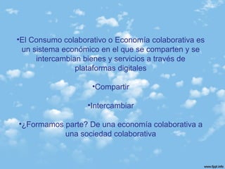•El Consumo colaborativo o Economía colaborativa es
un sistema económico en el que se comparten y se
intercambian bienes y servicios a través de
plataformas digitales
•Compartir
•Intercambiar
•¿Formamos parte? De una economía colaborativa a
una sociedad colaborativa
 