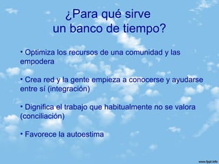 • Optimiza los recursos de una comunidad y las
empodera
• Crea red y la gente empieza a conocerse y ayudarse
entre sí (integración)
• Dignifica el trabajo que habitualmente no se valora
(conciliación)
• Favorece la autoestima
¿Para qué sirve
un banco de tiempo?
 