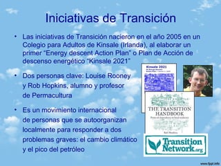 Iniciativas de Transición
• Las iniciativas de Transición nacieron en el año 2005 en un
Colegio para Adultos de Kinsale (Irlanda), al elaborar un
primer “Energy descent Action Plan” o Plan de Acción de
descenso energético “Kinsale 2021”
• Dos personas clave: Louise Rooney
y Rob Hopkins, alumno y profesor
de Permacultura
• Es un movimiento internacional
de personas que se autoorganizan
localmente para responder a dos
problemas graves: el cambio climático
y el pico del petróleo
 