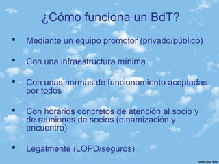  Mediante un equipo promotor (privado/público)
 Con una infraestructura mínima
 Con unas normas de funcionamiento aceptadas
por todos
 Con horarios concretos de atención al socio y
de reuniones de socios (dinamización y
encuentro)
 Legalmente (LOPD/seguros)
¿Cómo funciona un BdT?
 