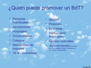  Personas
individuales
 Asociaciones
 Hospitales
 Universidades
 Colegios
 Residencias de
mayores
 15 M - asambleas
 Iglesias
 Prisiones
 Empresas
 Instituciones
financieras
 Centros culturales
 Ayuntamientos (Servicios
Sociales, Igualdad, Mujer, Participación
Ciudadana, Voluntariado)
¿Quién puede promover un BdT?
 