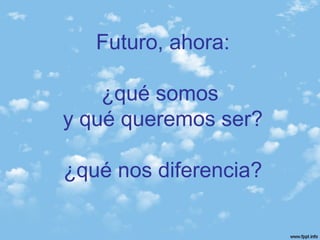 Futuro, ahora:
¿qué somos
y qué queremos ser?
¿qué nos diferencia?
 