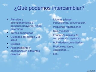  Atención y
acompañamiento a
personas (mayores, niños,
enfermos)
 Tareas domésticas
 Cuidados del cuerpo y la
salud
 Estética
 Asesoramiento y
orientación en diferentes
campos
 Idiomas (clases,
traducciones, conversación)
 Pequeñas reparaciones
 Ocio y cultura
 Educación (clases de
recuperación, repasos)
 Actividades comunitarias
 Productos: libros,
vacaciones…
 Etc…
¿Qué podemos intercambiar?
 