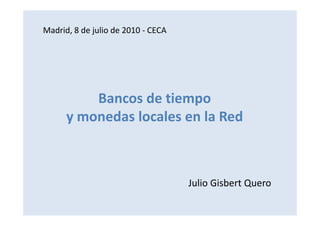 Madrid, 8 de julio de 2010 - CECA




          Bancos de tiempo
      y monedas locales en la Red



                                    Julio Gisbert Quero
 