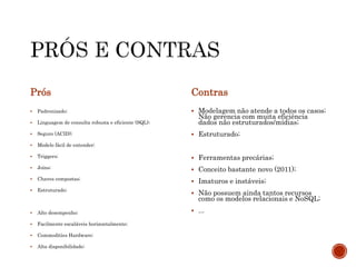 Prós
 Padronizado;
 Linguagem de consulta robusta e eficiente (SQL);
 Seguro (ACID);
 Modelo fácil de entender;
 Triggers;
 Joins;
 Chaves compostas;
 Estruturado;
 Alto desempenho;
 Facilmente escaláveis horizontalmente;
 Commodities Hardware;
 Alta disponibilidade;
Contras
 Modelagem não atende a todos os casos;
Não gerencia com muita eficiência
dados não estruturados/mídias;
 Estruturado;
 Ferramentas precárias;
 Conceito bastante novo (2011);
 Imaturos e instáveis;
 Não possuem ainda tantos recursos
como os modelos relacionais e NoSQL;
 ...
 