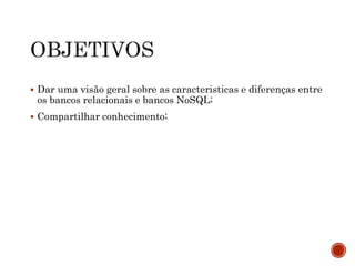  Dar uma visão geral sobre as caracteristicas e diferenças entre
os bancos relacionais e bancos NoSQL;
 Compartilhar conhecimento;
 