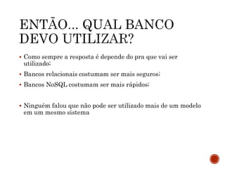  Como sempre a resposta é depende do pra que vai ser
utilizado;
 Bancos relacionais costumam ser mais seguros;
 Bancos NoSQL costumam ser mais rápidos;
 Ninguém falou que não pode ser utilizado mais de um modelo
em um mesmo sistema
 