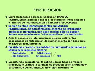 FERTILIZACION
Entre las leñosas perennes usadas en BANCOS
FORRAJEROS, sólo se conocen los requerimientos externos
e internos de nutrimentos para Leucaena leucocephala
Si bien en otras leñosas presentes en BANCOS
FORRAJEROS, se han conducido ensayos de fertilización
orgánica o inorgánica, con base en ellos sólo se pueden
derivar recomendaciones "sitio específicas" de fertilización
Ante la escasez de información se sugiere estimar las
necesidades de fertilización de mantenimiento con base en la
extracción de nutrimentos
En sistemas de corte, la cantidad de nutrimentos extraídos se
estima de la siguiente manera:
   Rendimiento      X     % Nutrimento
   (Kg MS/ha/corte)      (en base seca)   100

En sistemas de pastoreo, la estimación se hace de manera
similar, sólo usando la cantidad de producto animal extraído y
la contenido de nutrimentos minerales en el mismo
 
